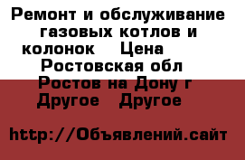 Ремонт и обслуживание газовых котлов и колонок. › Цена ­ 600 - Ростовская обл., Ростов-на-Дону г. Другое » Другое   